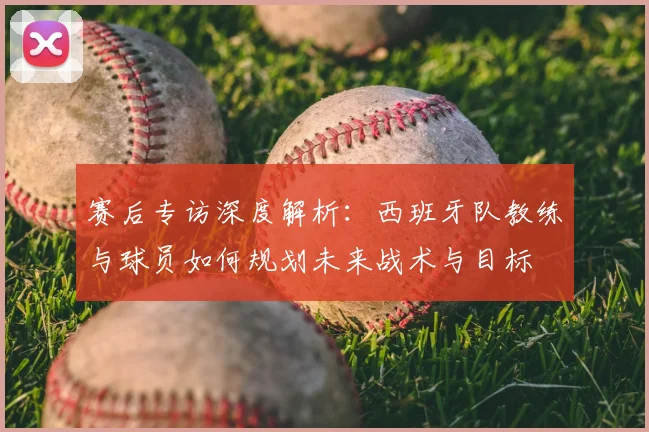 赛后专访深度解析：西班牙队教练与球员如何规划未来战术与目标