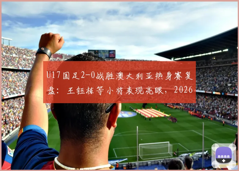 U17国足2-0战胜澳大利亚热身赛复盘：王钰栋等小将表现亮眼，2026年亚洲杯前景展望