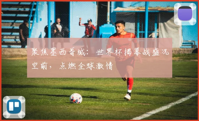 聚焦墨西哥城:世界杯揭幕战盛况空前,点燃全球激情