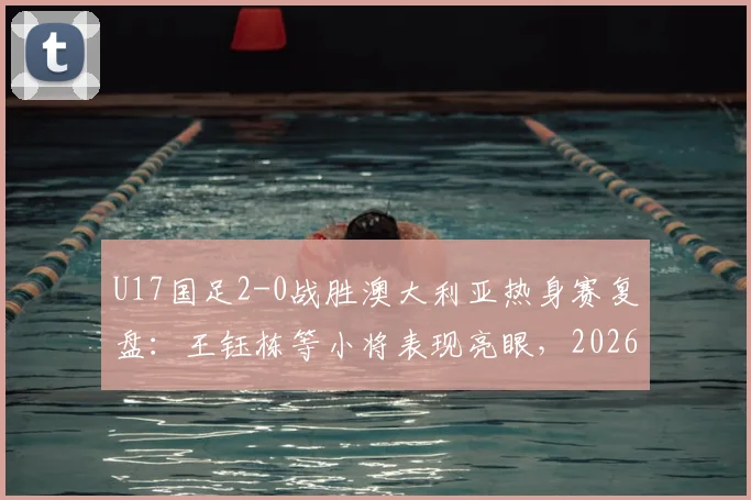 U17国足2-0战胜澳大利亚热身赛复盘：王钰栋等小将表现亮眼，2026年亚洲杯前景展望