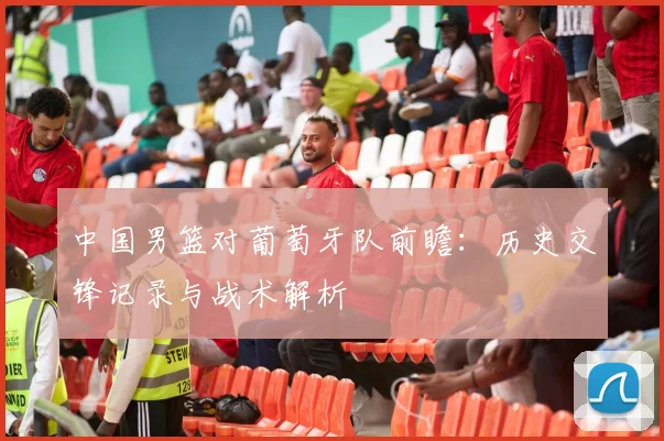 中国男篮对葡萄牙队前瞻：历史交锋记录与战术解析