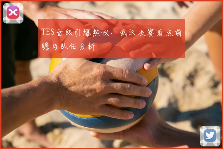 TES晋级引爆热议，武汉决赛看点前瞻与队伍分析