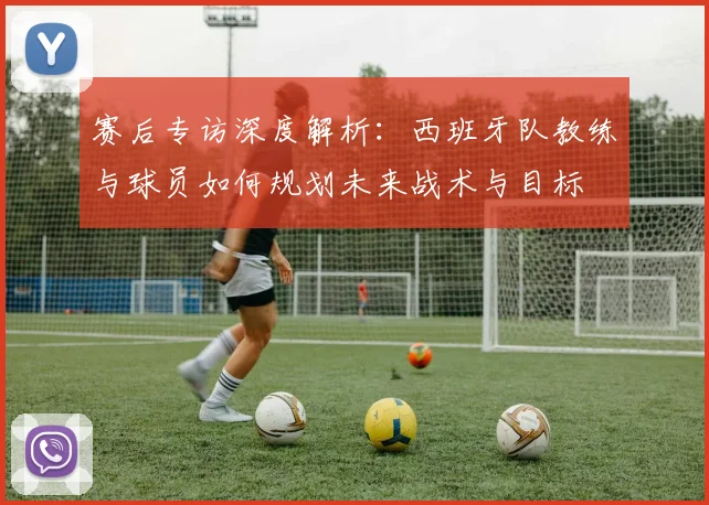 赛后专访深度解析：西班牙队教练与球员如何规划未来战术与目标